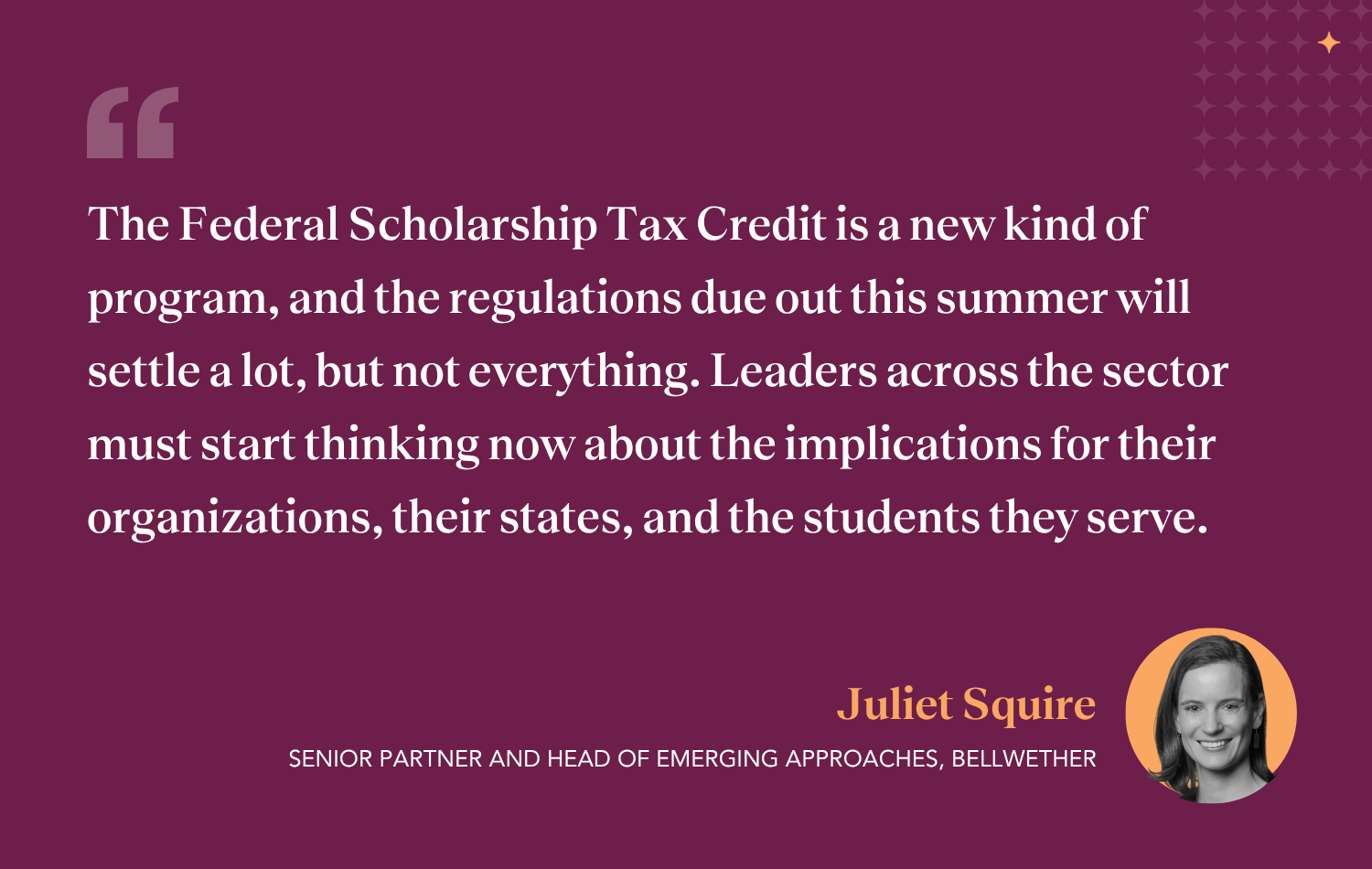 Quote from Juliet Squire, author of Bellwether blog post on the Federal Scholarship Tax Credit. "The FSTC is a new kind of program, and the regulations due out this summer will settle a lot, but not everything. Leaders across the sector must start thinking now about the implications for their organizations, their states, and the students they serve."